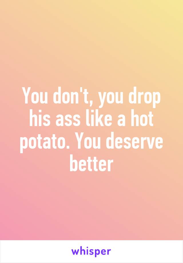 You don't, you drop his ass like a hot potato. You deserve better