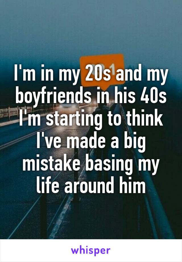 I'm in my 20s and my boyfriends in his 40s I'm starting to think I've made a big mistake basing my life around him