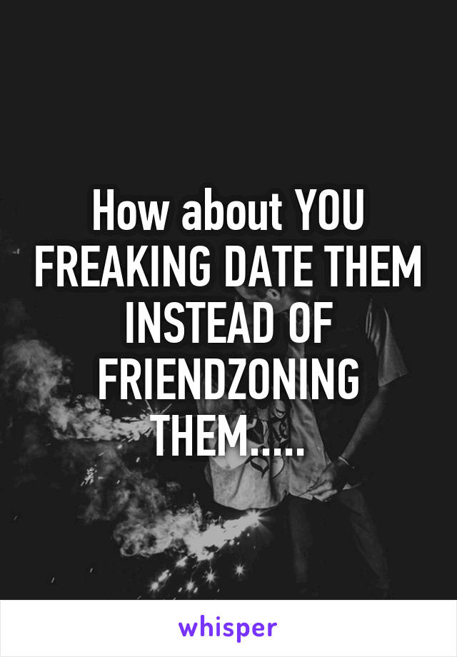 How about YOU FREAKING DATE THEM INSTEAD OF FRIENDZONING THEM.....