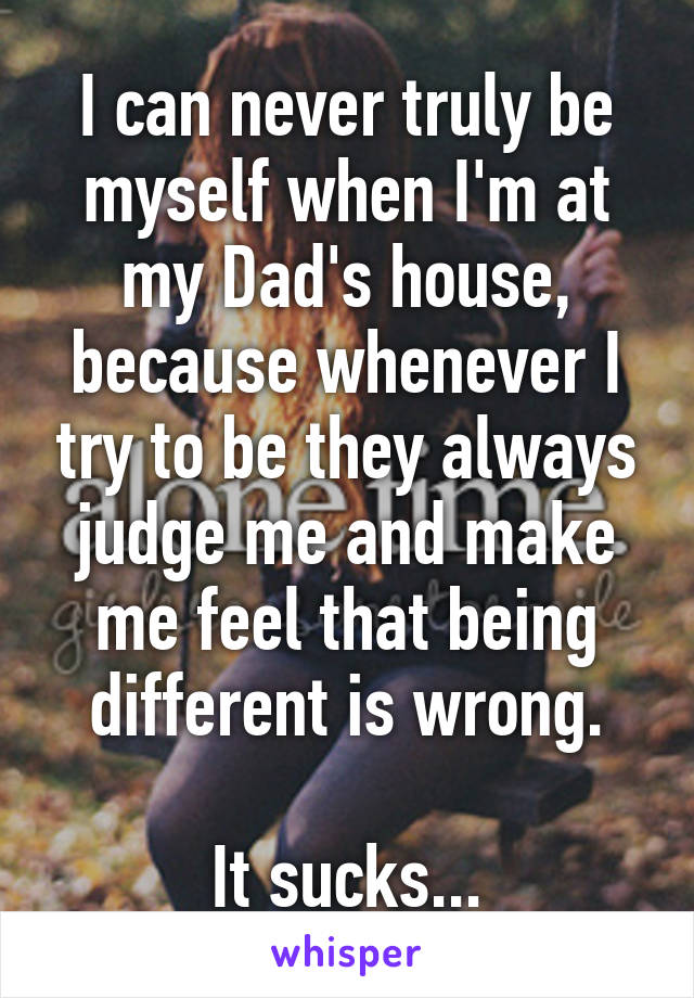 I can never truly be myself when I'm at my Dad's house, because whenever I try to be they always judge me and make me feel that being different is wrong.

It sucks...