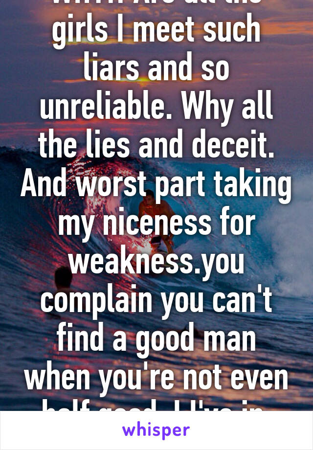 WHY!! Are all the girls I meet such liars and so unreliable. Why all the lies and deceit. And worst part taking my niceness for weakness.you complain you can't find a good man when you're not even half good. I I've in. You all win!