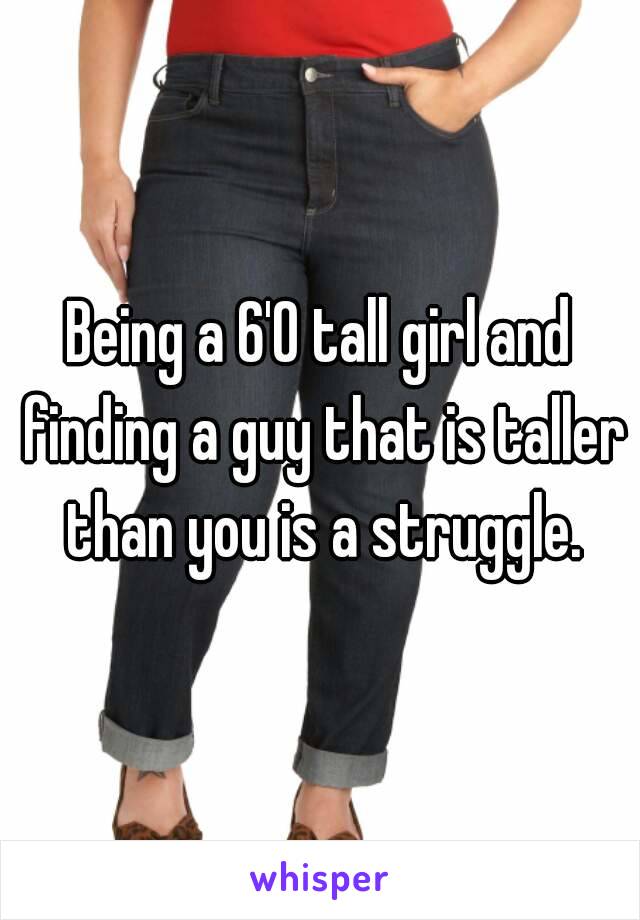 Being a 6'0 tall girl and finding a guy that is taller than you is a struggle.