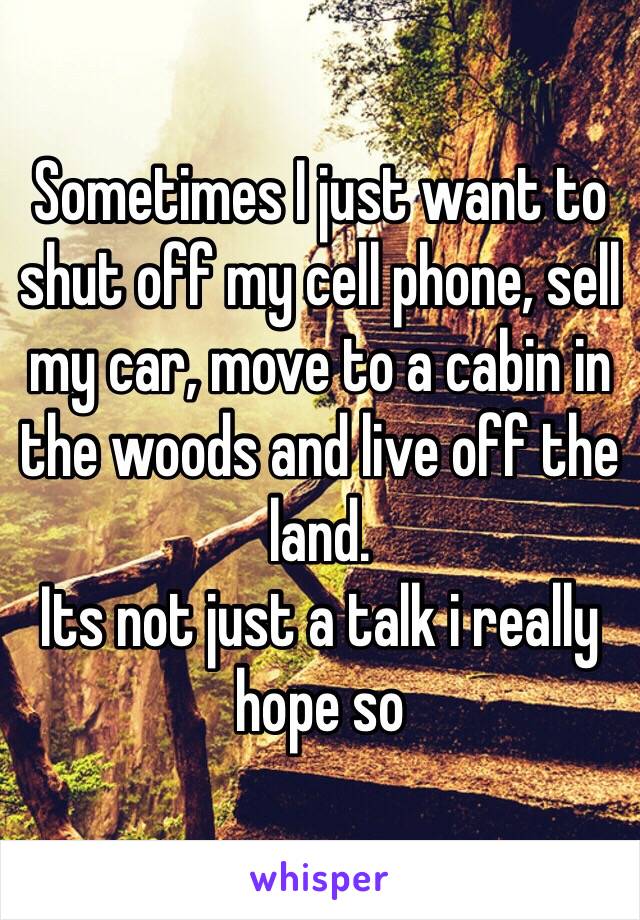 Sometimes I just want to shut off my cell phone, sell my car, move to a cabin in the woods and live off the land.
Its not just a talk i really hope so