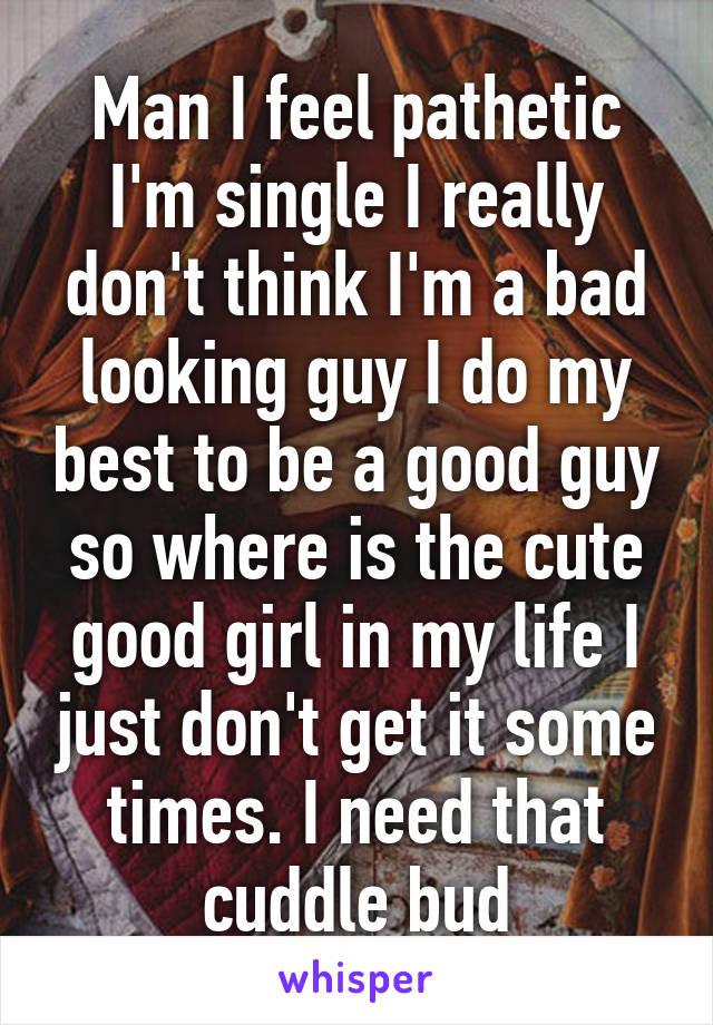 Man I feel pathetic I'm single I really don't think I'm a bad looking guy I do my best to be a good guy so where is the cute good girl in my life I just don't get it some times. I need that cuddle bud