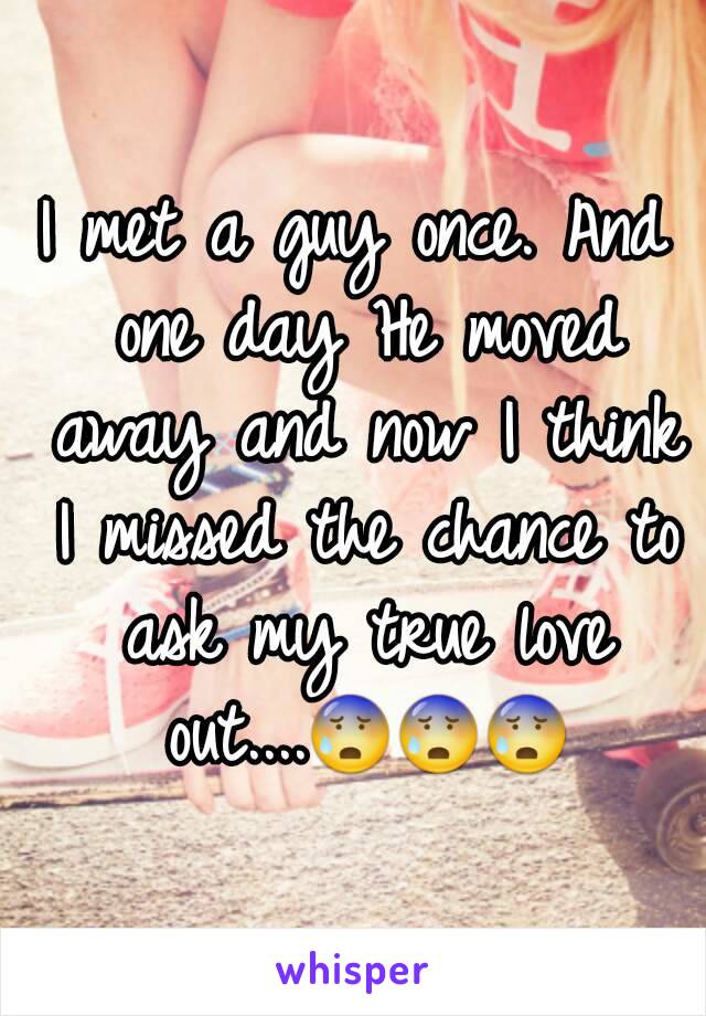 I met a guy once. And one day He moved away and now I think I missed the chance to ask my true love out....😰😰😰