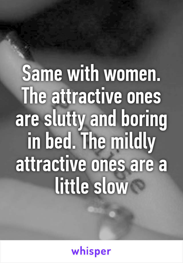 Same with women. The attractive ones are slutty and boring in bed. The mildly attractive ones are a little slow