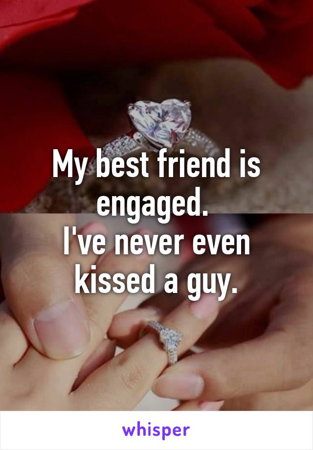 My best friend is engaged. 
I've never even kissed a guy.