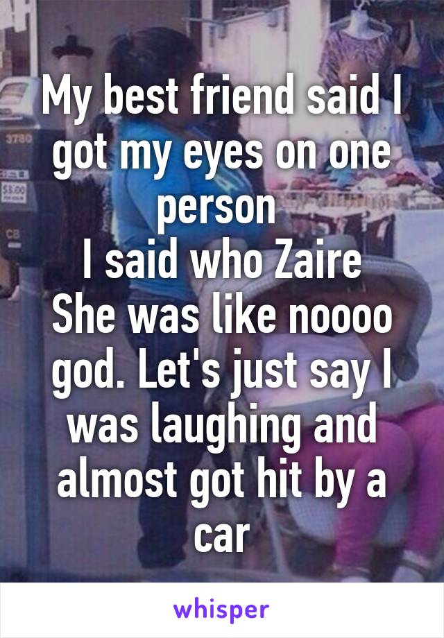 My best friend said I got my eyes on one person 
I said who Zaire
She was like noooo god. Let's just say I was laughing and almost got hit by a car