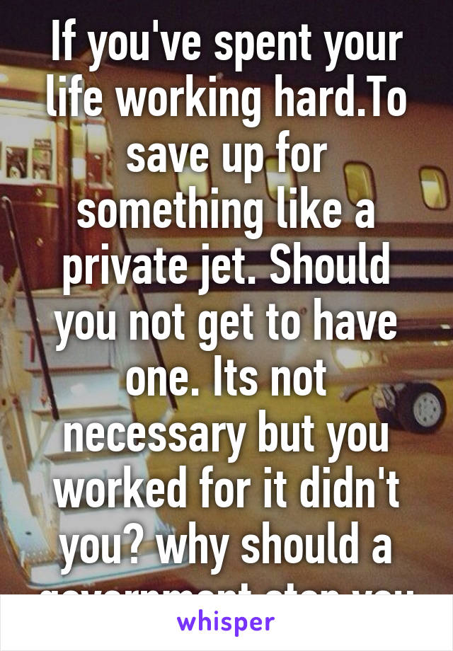 If you've spent your life working hard.To save up for something like a private jet. Should you not get to have one. Its not necessary but you worked for it didn't you? why should a government stop you