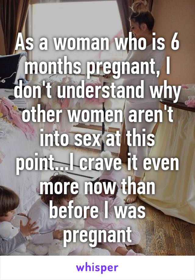 As a woman who is 6 months pregnant, I don't understand why other women aren't into sex at this point...I crave it even more now than before I was pregnant