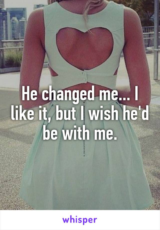 He changed me... I like it, but I wish he'd be with me.