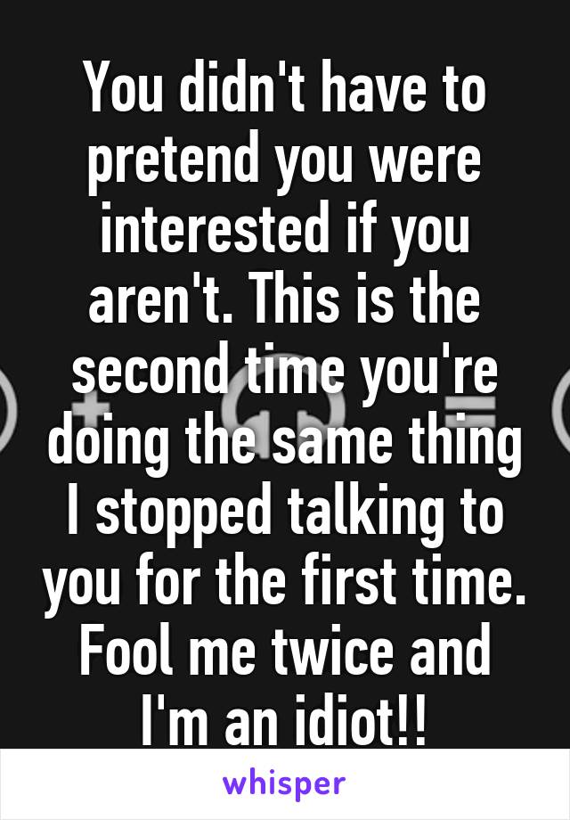 You didn't have to pretend you were interested if you aren't. This is the second time you're doing the same thing I stopped talking to you for the first time. Fool me twice and I'm an idiot!!