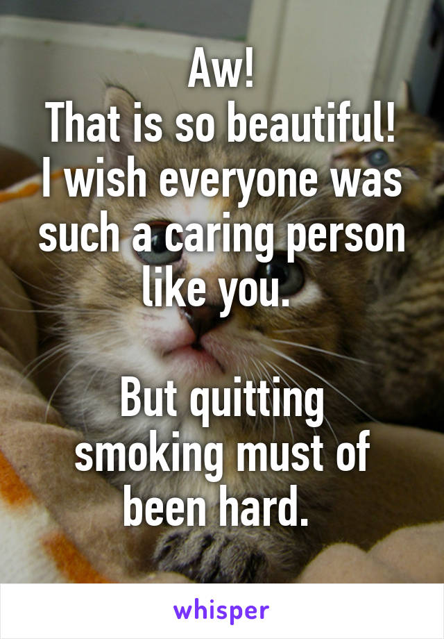 Aw!
That is so beautiful!
I wish everyone was such a caring person like you. 

But quitting smoking must of been hard. 
