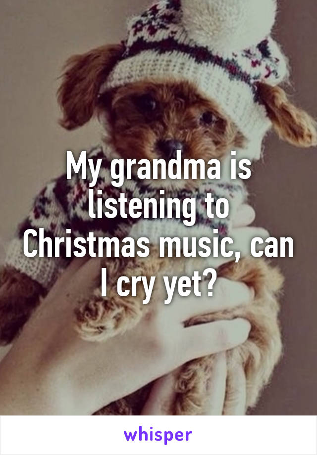 My grandma is listening to Christmas music, can I cry yet?