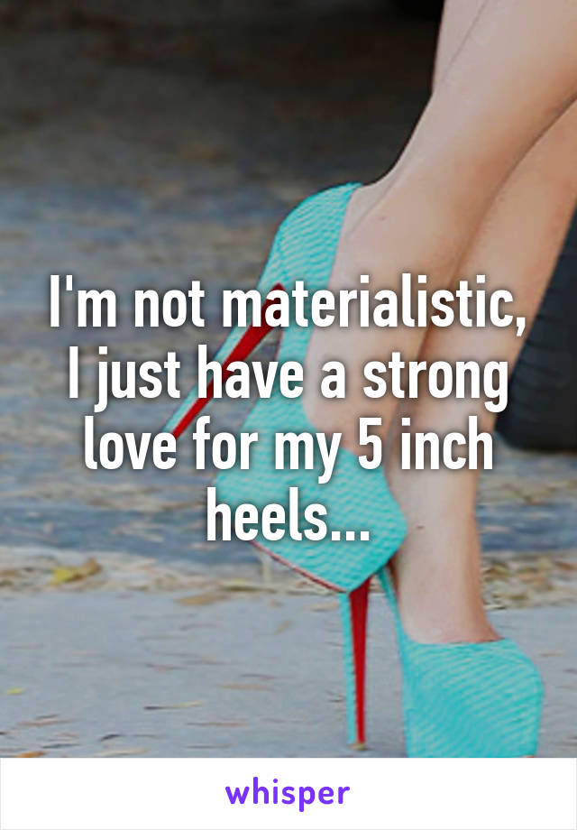 I'm not materialistic, I just have a strong love for my 5 inch heels...