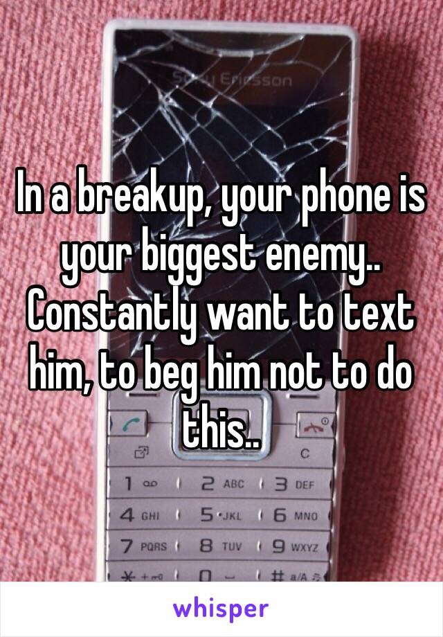 In a breakup, your phone is your biggest enemy.. 
Constantly want to text him, to beg him not to do this..