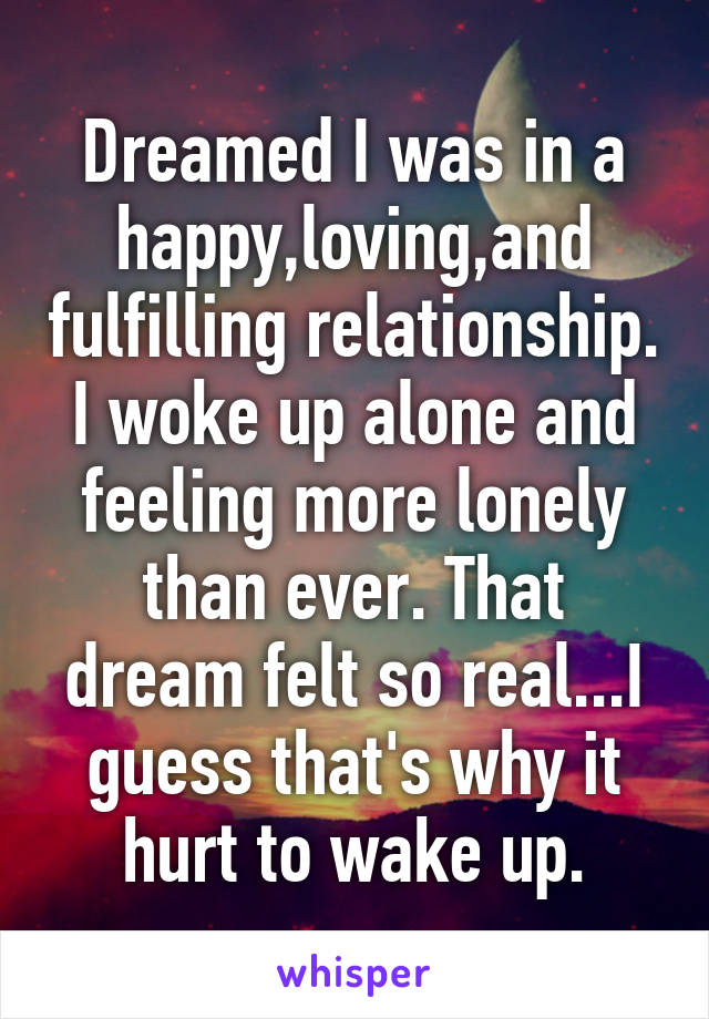 Dreamed I was in a happy,loving,and fulfilling relationship. I woke up alone and feeling more lonely than ever. That dream felt so real...I guess that's why it hurt to wake up.