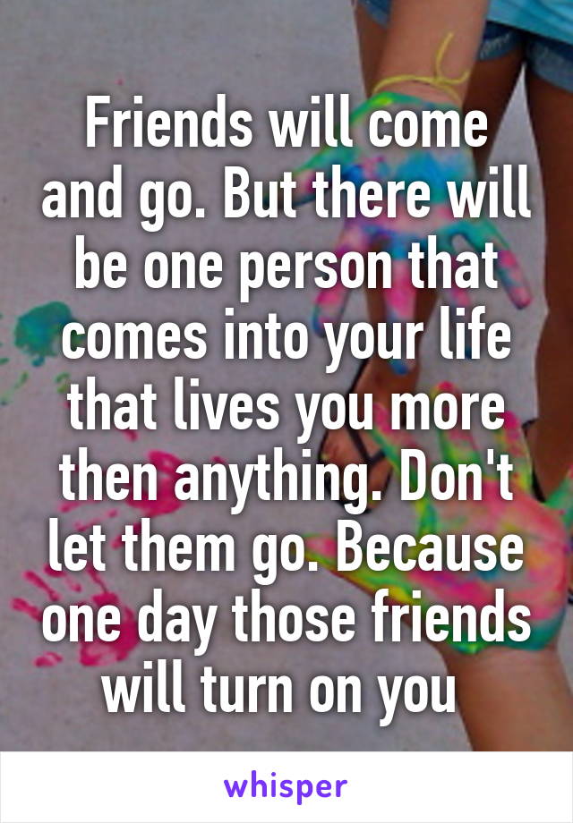 Friends will come and go. But there will be one person that comes into your life that lives you more then anything. Don't let them go. Because one day those friends will turn on you 