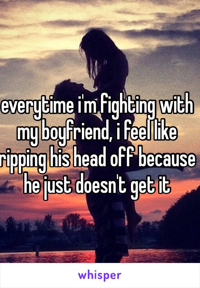 everytime i'm fighting with my boyfriend, i feel like ripping his head off because he just doesn't get it