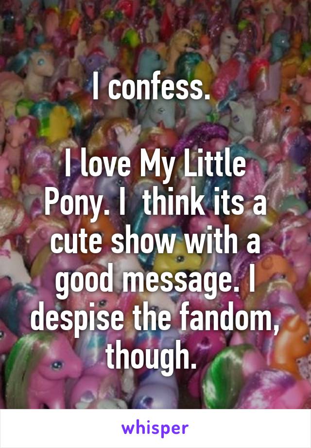 I confess. 

I love My Little Pony. I  think its a cute show with a good message. I despise the fandom, though. 