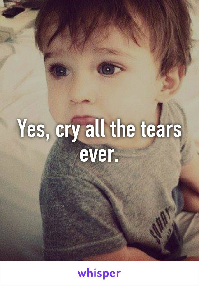 Yes, cry all the tears ever.