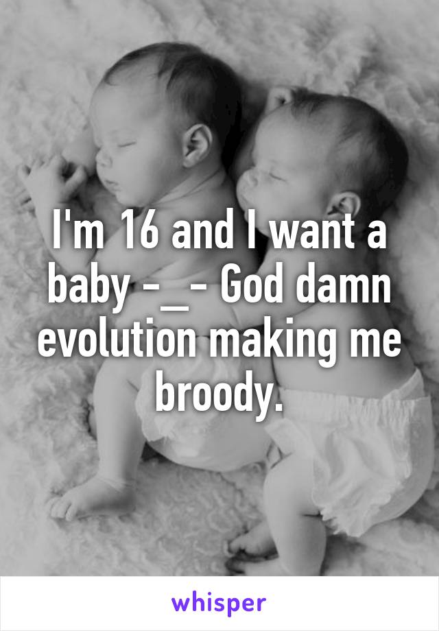 I'm 16 and I want a baby -_- God damn evolution making me broody.