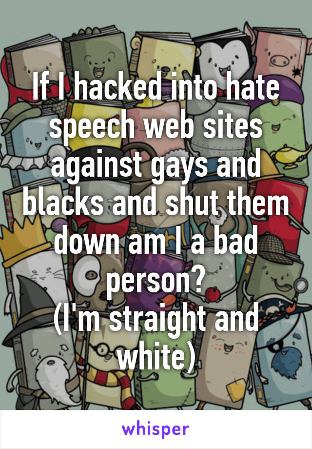 If I hacked into hate speech web sites against gays and blacks and shut them down am I a bad person?
(I'm straight and white)