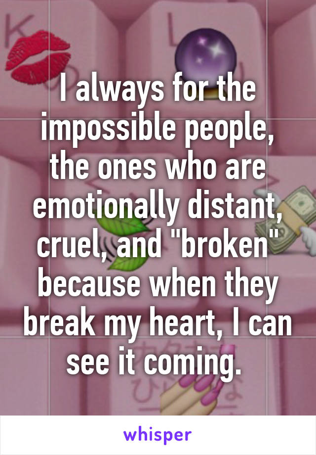 I always for the impossible people, the ones who are emotionally distant, cruel, and "broken" because when they break my heart, I can see it coming. 