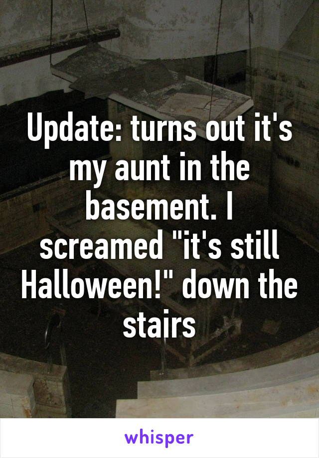 Update: turns out it's my aunt in the basement. I screamed "it's still Halloween!" down the stairs