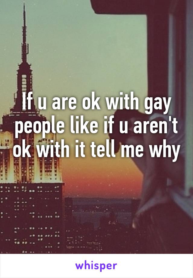 If u are ok with gay people like if u aren't ok with it tell me why 