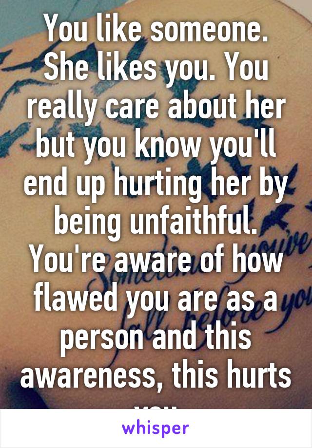 You like someone. She likes you. You really care about her but you know you'll end up hurting her by being unfaithful. You're aware of how flawed you are as a person and this awareness, this hurts you