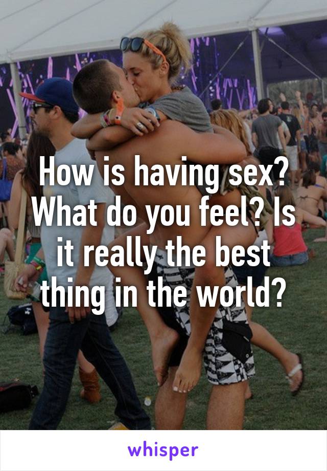 How is having sex? What do you feel? Is it really the best thing in the world?