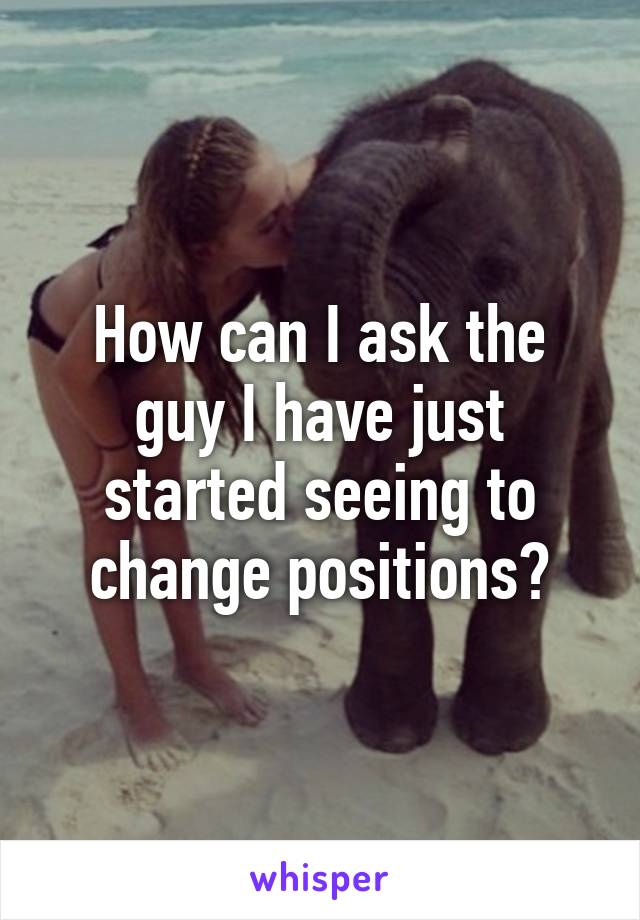 How can I ask the guy I have just started seeing to change positions?