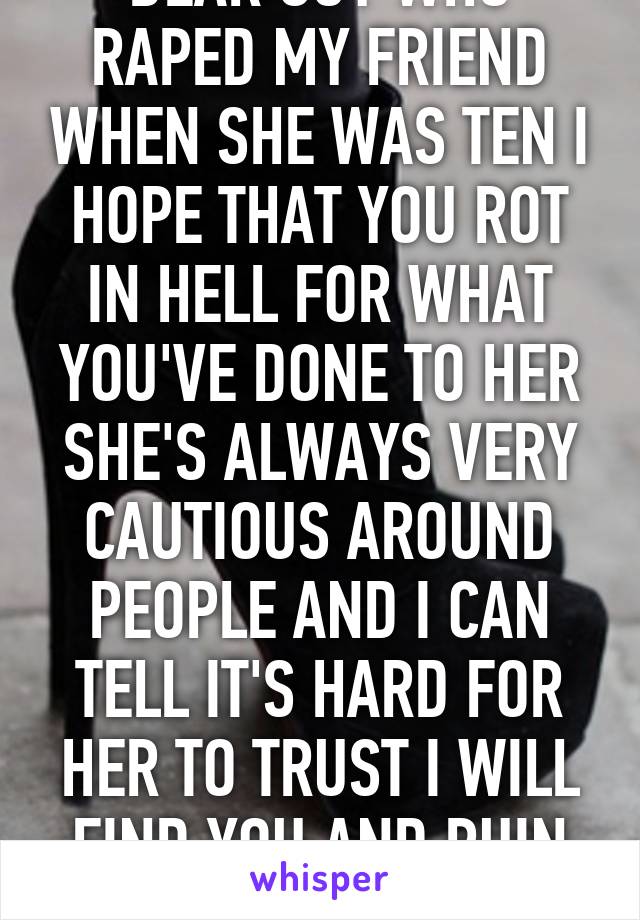 DEAR GUY WHO RAPED MY FRIEND WHEN SHE WAS TEN I HOPE THAT YOU ROT IN HELL FOR WHAT YOU'VE DONE TO HER SHE'S ALWAYS VERY CAUTIOUS AROUND PEOPLE AND I CAN TELL IT'S HARD FOR HER TO TRUST I WILL FIND YOU AND RUIN YOU