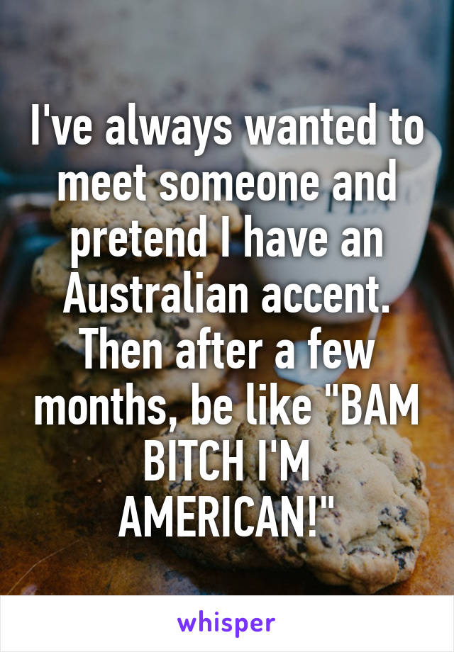 I've always wanted to meet someone and pretend I have an Australian accent. Then after a few months, be like "BAM BITCH I'M AMERICAN!"