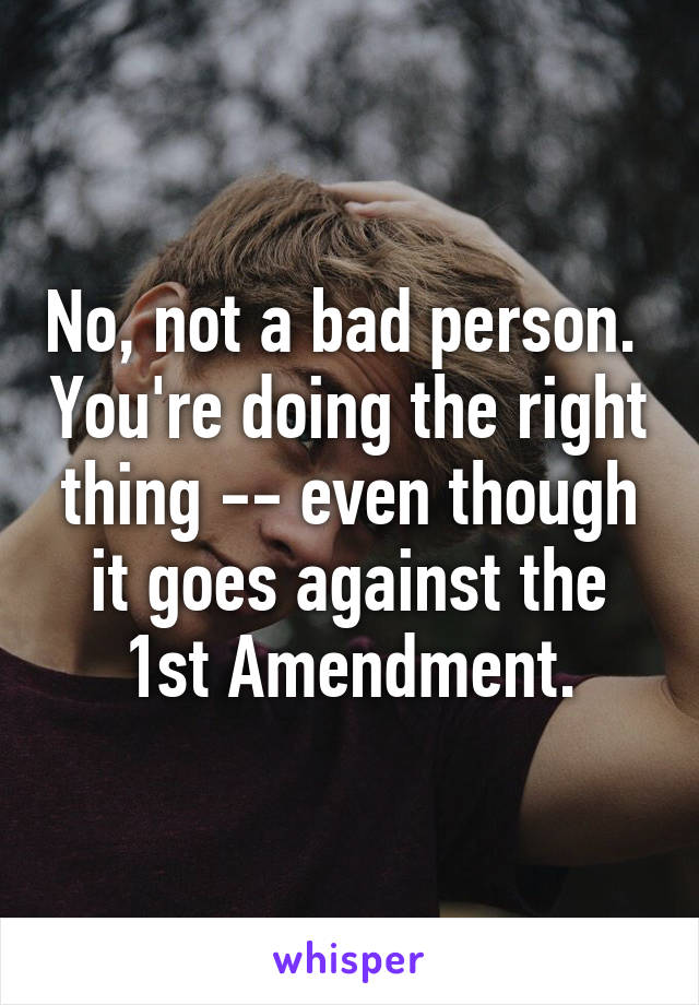 No, not a bad person.  You're doing the right thing -- even though it goes against the 1st Amendment.