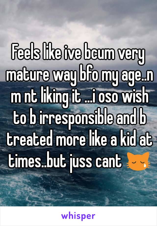 Feels like ive bcum very mature way bfo my age..n m nt liking it ...i oso wish to b irresponsible and b treated more like a kid at times..but juss cant 😿