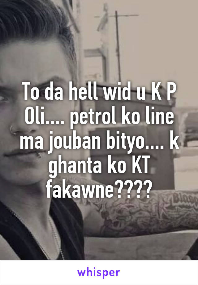 To da hell wid u K P Oli.... petrol ko line ma jouban bityo.... k ghanta ko KT fakawne????