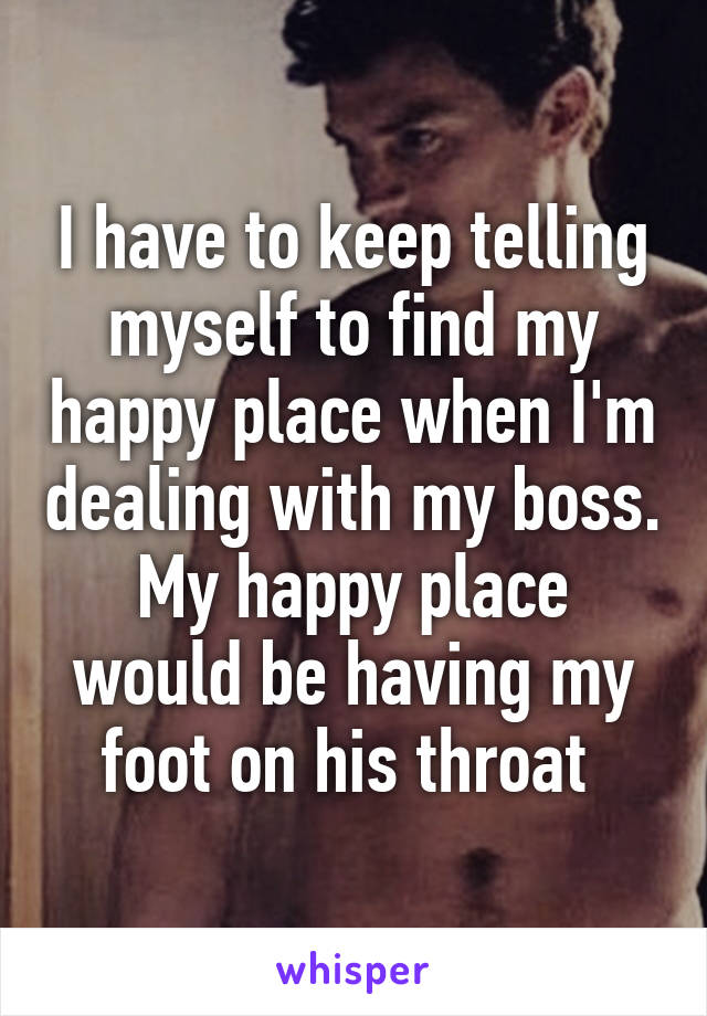 I have to keep telling myself to find my happy place when I'm dealing with my boss. My happy place would be having my foot on his throat 