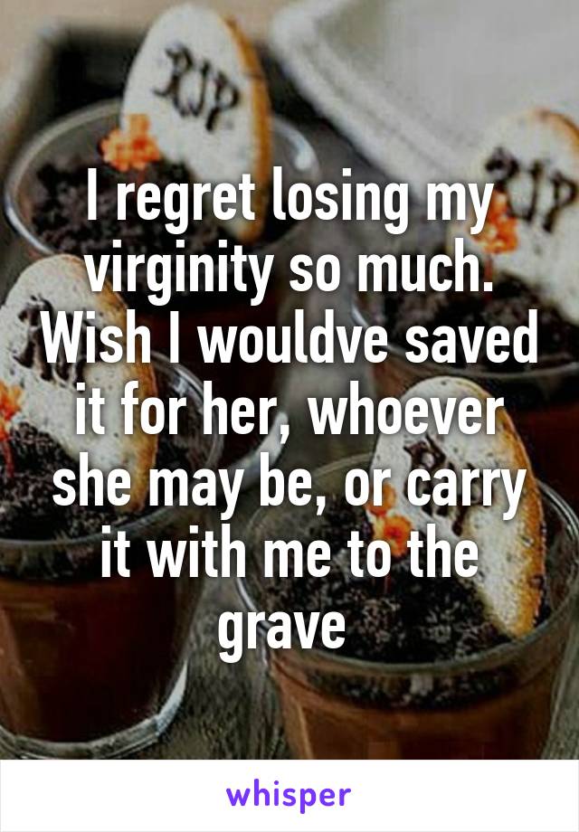 I regret losing my virginity so much. Wish I wouldve saved it for her, whoever she may be, or carry it with me to the grave 