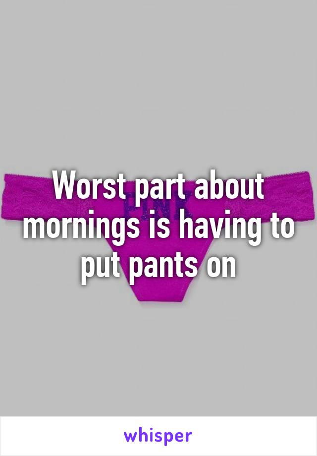 Worst part about mornings is having to put pants on