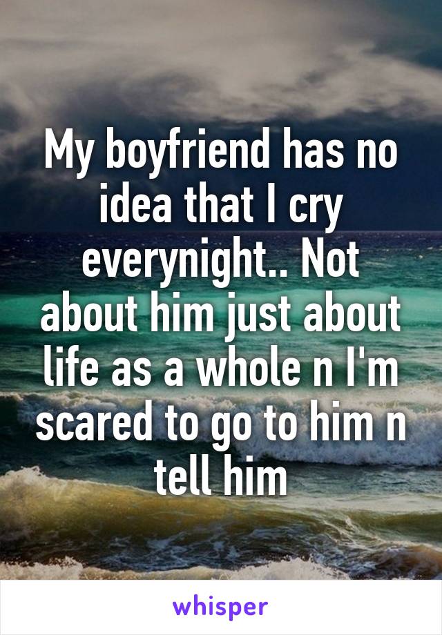 My boyfriend has no idea that I cry everynight.. Not about him just about life as a whole n I'm scared to go to him n tell him