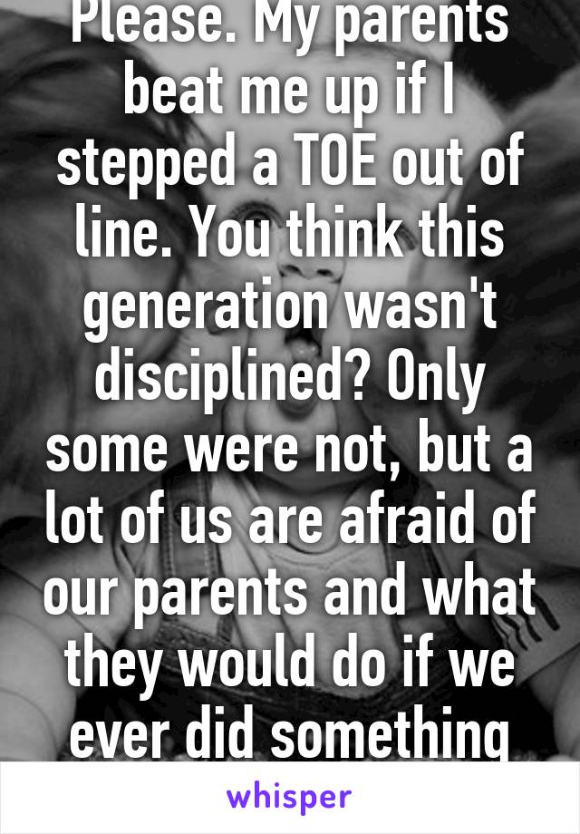 Please. My parents beat me up if I stepped a TOE out of line. You think this generation wasn't disciplined? Only some were not, but a lot of us are afraid of our parents and what they would do if we ever did something wrong.