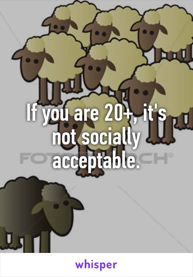 If you are 20+, it's not socially acceptable.