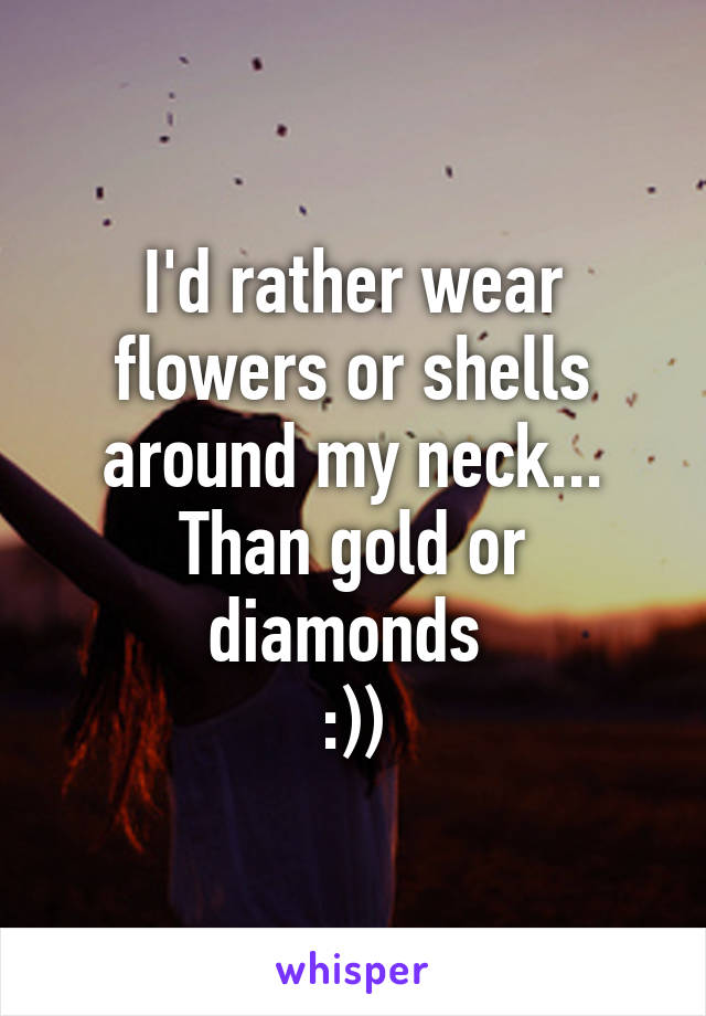 I'd rather wear flowers or shells around my neck...
Than gold or diamonds 
:))