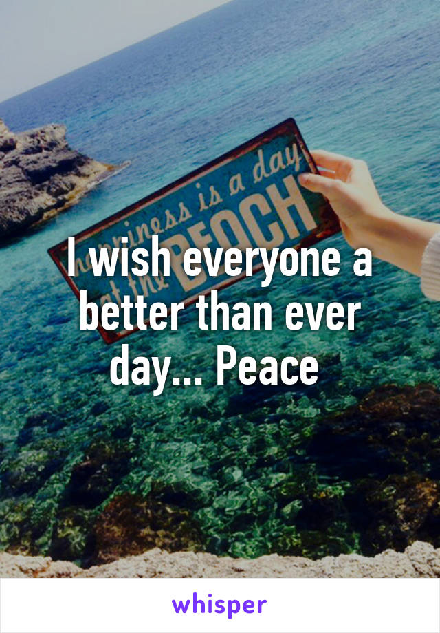 I wish everyone a better than ever day... Peace 