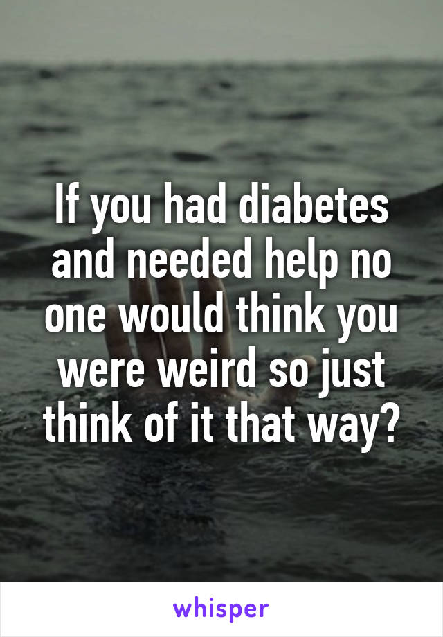 If you had diabetes and needed help no one would think you were weird so just think of it that way?