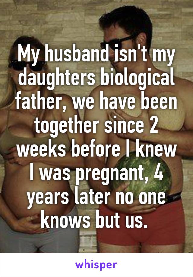 My husband isn't my daughters biological father, we have been together since 2 weeks before I knew I was pregnant, 4 years later no one knows but us. 