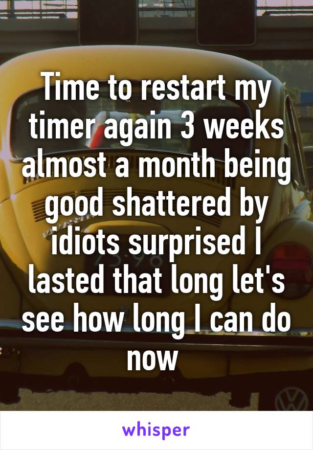 Time to restart my timer again 3 weeks almost a month being good shattered by idiots surprised I lasted that long let's see how long I can do now 