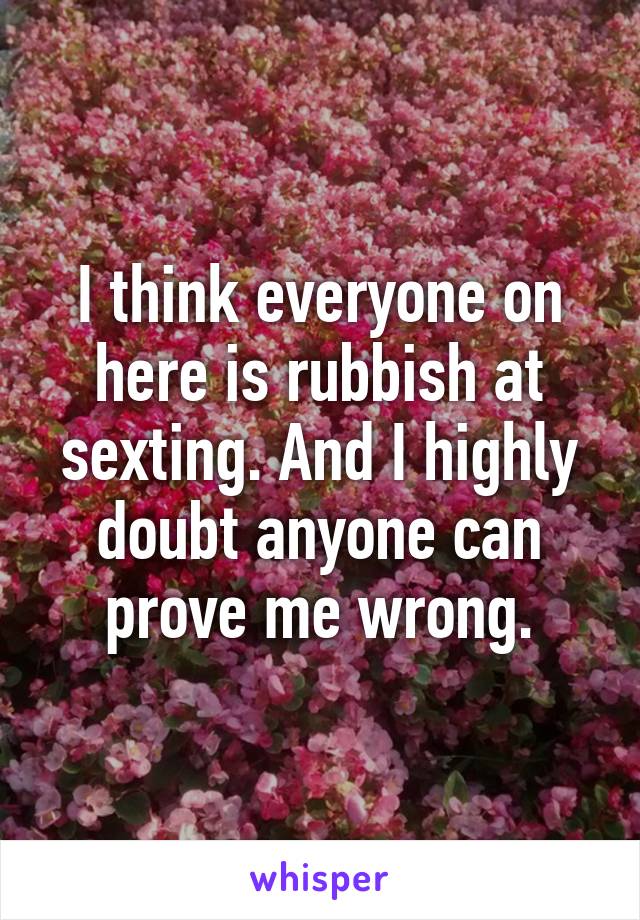 I think everyone on here is rubbish at sexting. And I highly doubt anyone can prove me wrong.